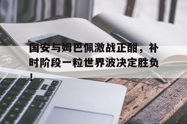 随机国安与姆巴佩激战正酣,补时阶段一粒世界波决定胜负!